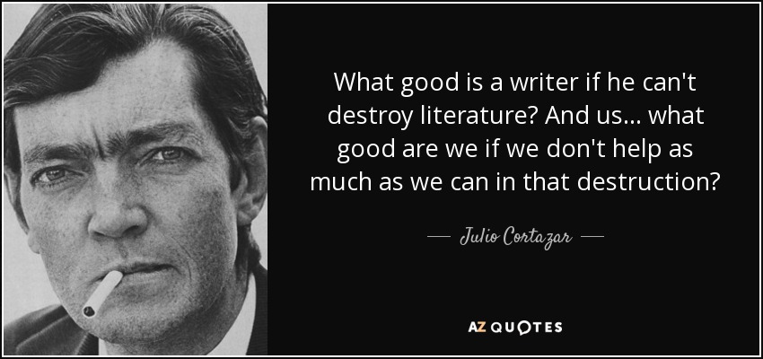 What good is a writer if he can't destroy literature? And us... what good are we if we don't help as much as we can in that destruction? - Julio Cortazar