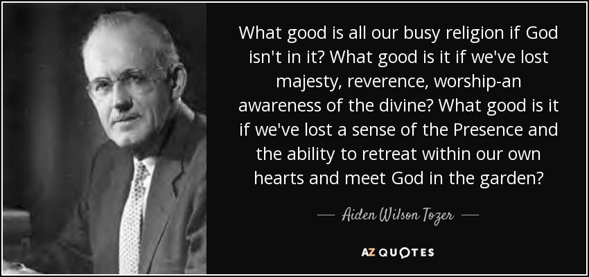 What good is all our busy religion if God isn't in it? What good is it if we've lost majesty, reverence, worship-an awareness of the divine? What good is it if we've lost a sense of the Presence and the ability to retreat within our own hearts and meet God in the garden? - Aiden Wilson Tozer