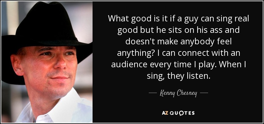 What good is it if a guy can sing real good but he sits on his ass and doesn't make anybody feel anything? I can connect with an audience every time I play. When I sing, they listen. - Kenny Chesney