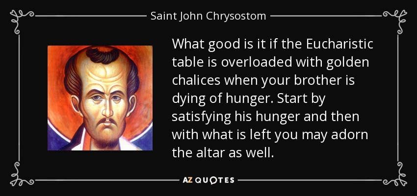 What good is it if the Eucharistic table is overloaded with golden chalices when your brother is dying of hunger. Start by satisfying his hunger and then with what is left you may adorn the altar as well. - Saint John Chrysostom