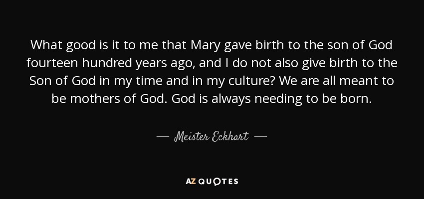 What good is it to me that Mary gave birth to the son of God fourteen hundred years ago, and I do not also give birth to the Son of God in my time and in my culture? We are all meant to be mothers of God. God is always needing to be born. - Meister Eckhart