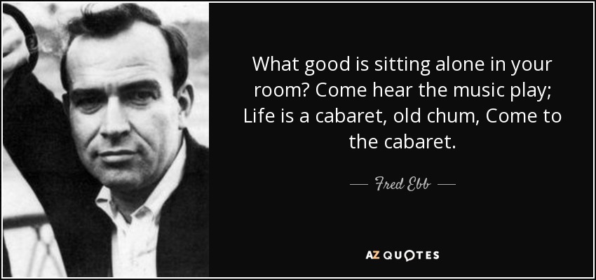 What good is sitting alone in your room? Come hear the music play; Life is a cabaret, old chum, Come to the cabaret. - Fred Ebb