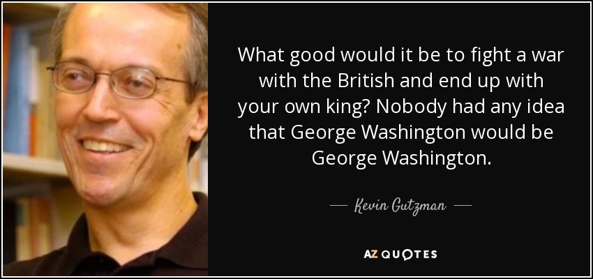 What good would it be to fight a war with the British and end up with your own king? Nobody had any idea that George Washington would be George Washington. - Kevin Gutzman