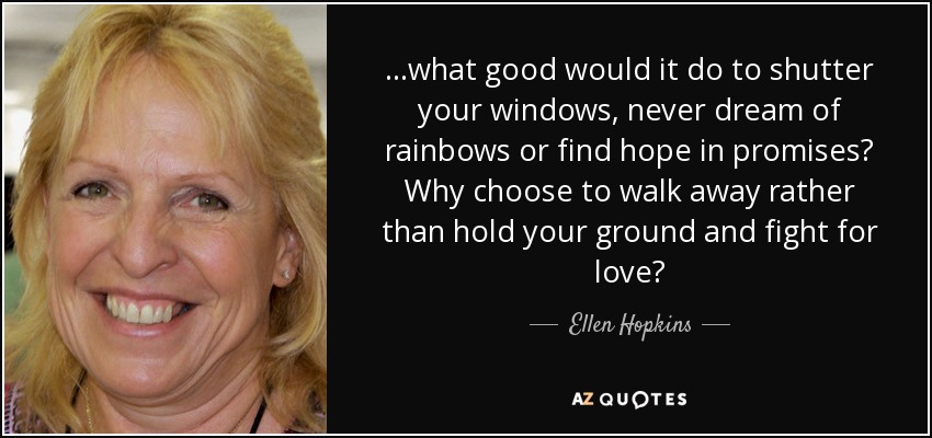 ...what good would it do to shutter your windows, never dream of rainbows or find hope in promises? Why choose to walk away rather than hold your ground and fight for love? - Ellen Hopkins