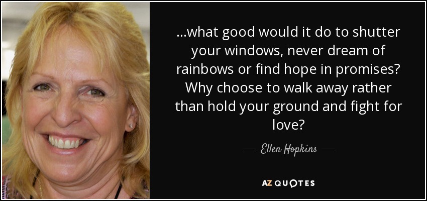 ...what good would it do to shutter your windows, never dream of rainbows or find hope in promises? Why choose to walk away rather than hold your ground and fight for love? - Ellen Hopkins