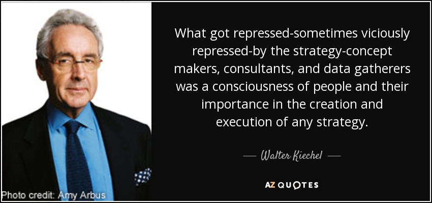 What got repressed-sometimes viciously repressed-by the strategy-concept makers, consultants, and data gatherers was a consciousness of people and their importance in the creation and execution of any strategy. - Walter Kiechel