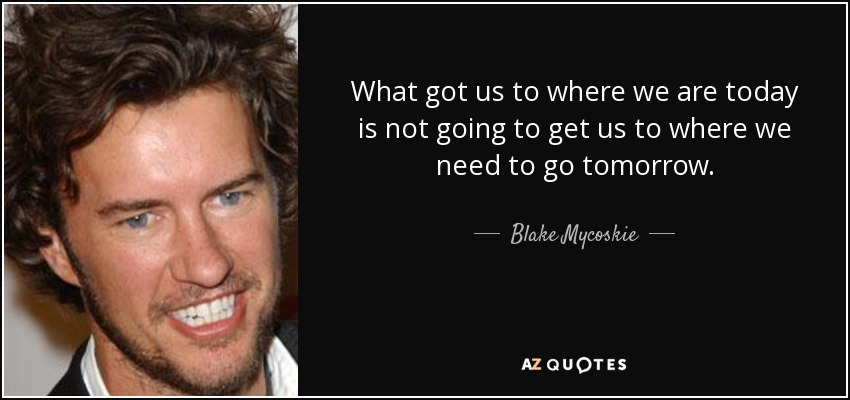 What got us to where we are today is not going to get us to where we need to go tomorrow. - Blake Mycoskie