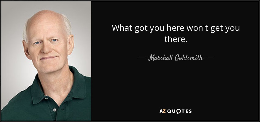 What got you here won't get you there. - Marshall Goldsmith