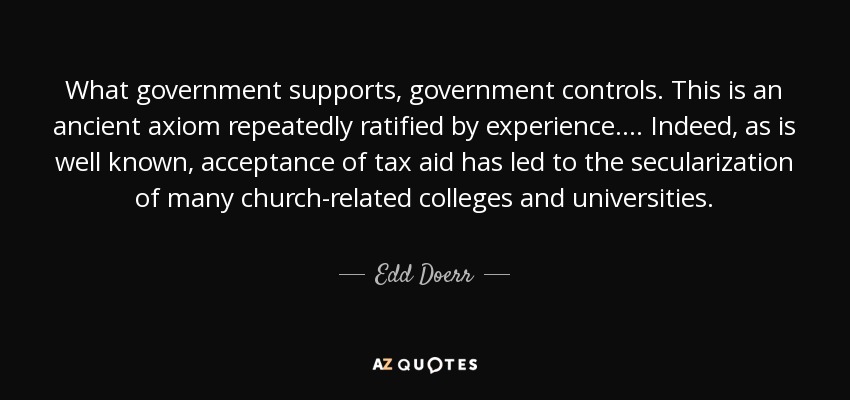 What government supports, government controls. This is an ancient axiom repeatedly ratified by experience. . . . Indeed, as is well known, acceptance of tax aid has led to the secularization of many church-related colleges and universities. - Edd Doerr