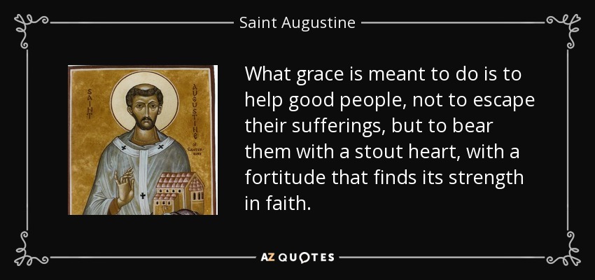 What grace is meant to do is to help good people, not to escape their sufferings, but to bear them with a stout heart, with a fortitude that finds its strength in faith. - Saint Augustine