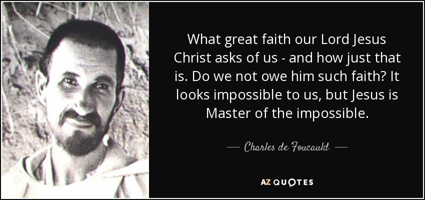What great faith our Lord Jesus Christ asks of us - and how just that is. Do we not owe him such faith? It looks impossible to us, but Jesus is Master of the impossible. - Charles de Foucauld