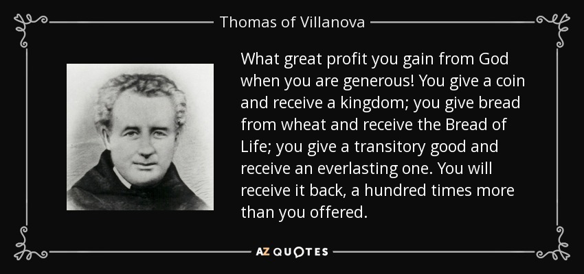 What great profit you gain from God when you are generous! You give a coin and receive a kingdom; you give bread from wheat and receive the Bread of Life; you give a transitory good and receive an everlasting one. You will receive it back, a hundred times more than you offered. - Thomas of Villanova