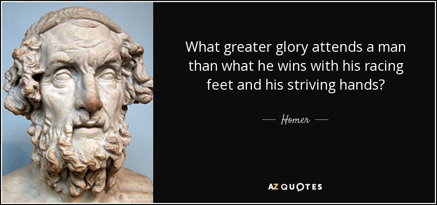 What greater glory attends a man than what he wins with his racing feet and his striving hands? - Homer