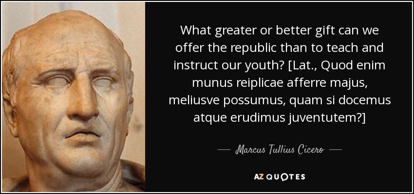 What greater or better gift can we offer the republic than to teach and instruct our youth? [Lat., Quod enim munus reiplicae afferre majus, meliusve possumus, quam si docemus atque erudimus juventutem?] - Marcus Tullius Cicero