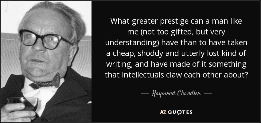 What greater prestige can a man like me (not too gifted, but very understanding) have than to have taken a cheap, shoddy and utterly lost kind of writing, and have made of it something that intellectuals claw each other about? - Raymond Chandler