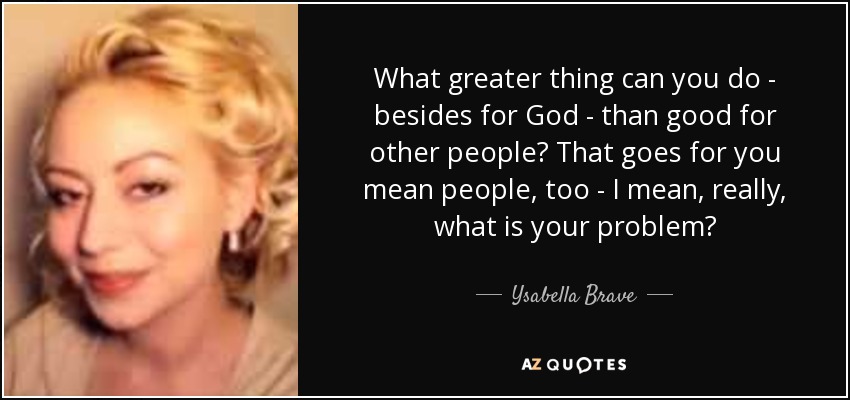 What greater thing can you do - besides for God - than good for other people? That goes for you mean people, too - I mean, really, what is your problem? - Ysabella Brave