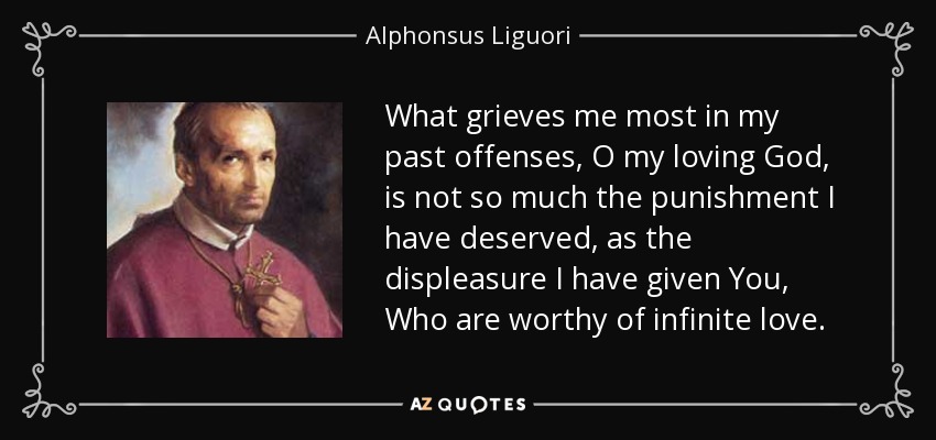 What grieves me most in my past offenses, O my loving God, is not so much the punishment I have deserved, as the displeasure I have given You, Who are worthy of infinite love. - Alphonsus Liguori