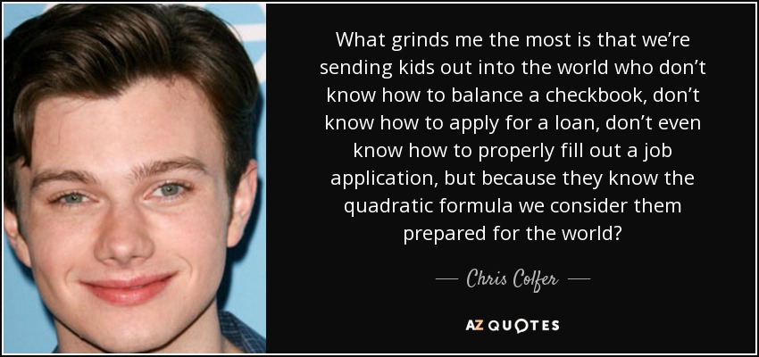 What grinds me the most is that we’re sending kids out into the world who don’t know how to balance a checkbook, don’t know how to apply for a loan, don’t even know how to properly fill out a job application, but because they know the quadratic formula we consider them prepared for the world? - Chris Colfer