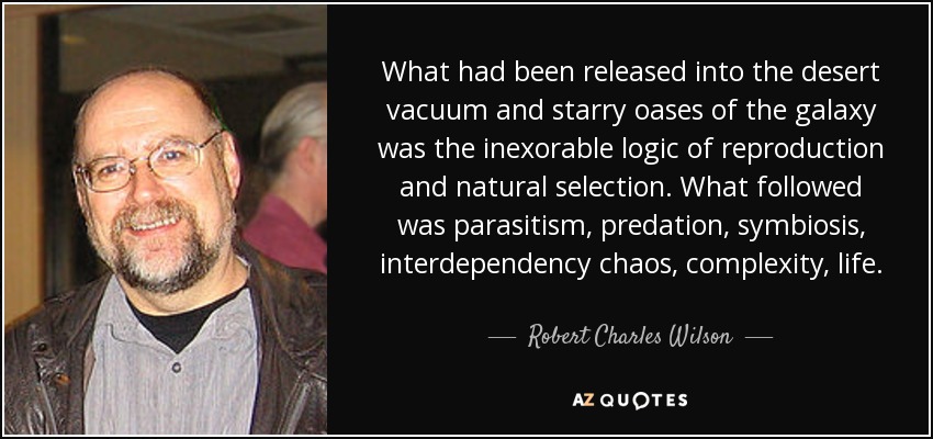 What had been released into the desert vacuum and starry oases of the galaxy was the inexorable logic of reproduction and natural selection. What followed was parasitism, predation, symbiosis, interdependency chaos, complexity, life. - Robert Charles Wilson