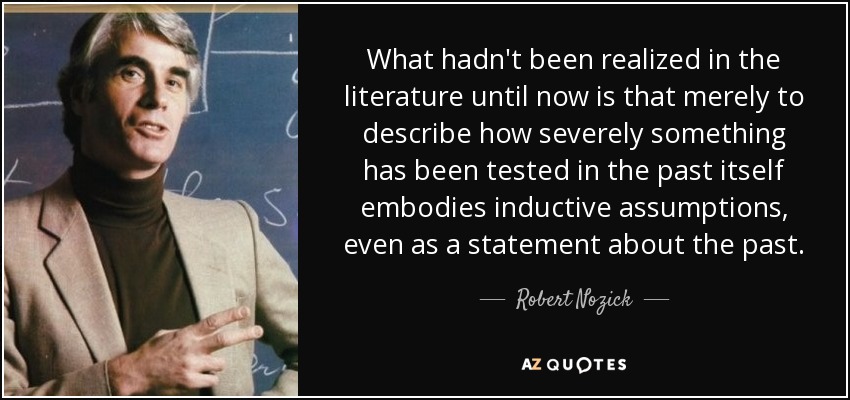 What hadn't been realized in the literature until now is that merely to describe how severely something has been tested in the past itself embodies inductive assumptions, even as a statement about the past. - Robert Nozick