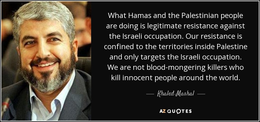 What Hamas and the Palestinian people are doing is legitimate resistance against the Israeli occupation. Our resistance is confined to the territories inside Palestine and only targets the Israeli occupation. We are not blood-mongering killers who kill innocent people around the world. - Khaled Mashal