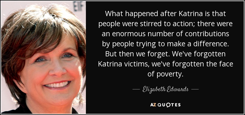 What happened after Katrina is that people were stirred to action; there were an enormous number of contributions by people trying to make a difference. But then we forget. We've forgotten Katrina victims, we've forgotten the face of poverty. - Elizabeth Edwards