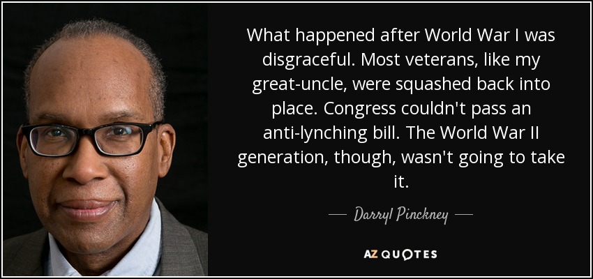 What happened after World War I was disgraceful. Most veterans, like my great-uncle, were squashed back into place. Congress couldn't pass an anti-lynching bill. The World War II generation, though, wasn't going to take it. - Darryl Pinckney