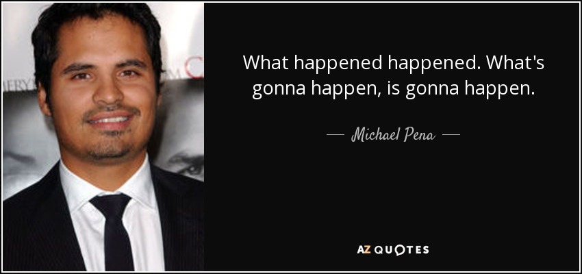 What happened happened. What's gonna happen, is gonna happen. - Michael Pena