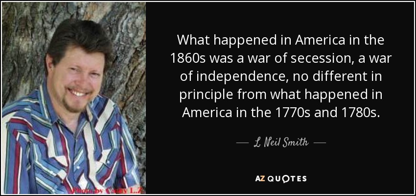 What happened in America in the 1860s was a war of secession, a war of independence, no different in principle from what happened in America in the 1770s and 1780s. - L. Neil Smith