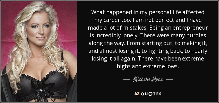 What happened in my personal life affected my career too. I am not perfect and I have made a lot of mistakes. Being an entrepreneur is incredibly lonely. There were many hurdles along the way. From starting out, to making it, and almost losing it, to fighting back, to nearly losing it all again. There have been extreme highs and extreme lows. - Michelle Mone