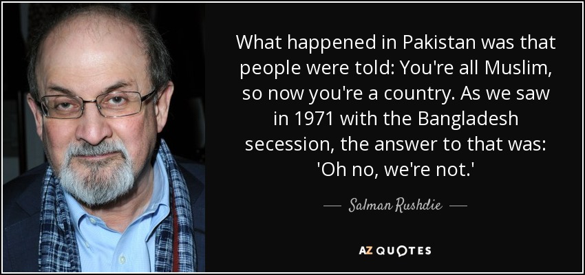 What happened in Pakistan was that people were told: You're all Muslim, so now you're a country. As we saw in 1971 with the Bangladesh secession, the answer to that was: 'Oh no, we're not.' - Salman Rushdie