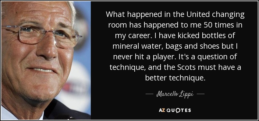 What happened in the United changing room has happened to me 50 times in my career. I have kicked bottles of mineral water, bags and shoes but I never hit a player. It's a question of technique, and the Scots must have a better technique. - Marcello Lippi
