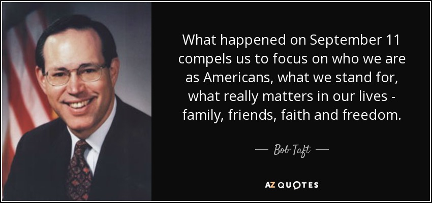 What happened on September 11 compels us to focus on who we are as Americans, what we stand for, what really matters in our lives - family, friends, faith and freedom. - Bob Taft