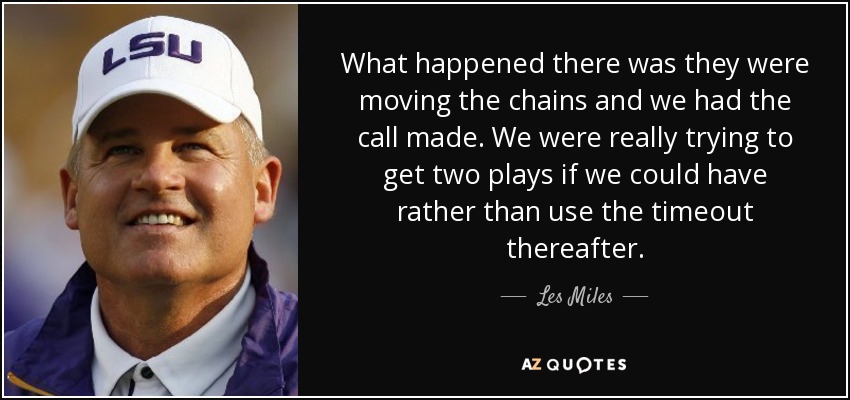 What happened there was they were moving the chains and we had the call made. We were really trying to get two plays if we could have rather than use the timeout thereafter. - Les Miles