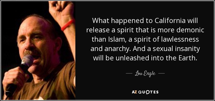 What happened to California will release a spirit that is more demonic than Islam, a spirit of lawlessness and anarchy. And a sexual insanity will be unleashed into the Earth. - Lou Engle