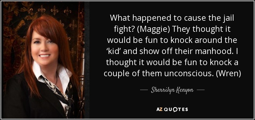 What happened to cause the jail fight? (Maggie) They thought it would be fun to knock around the ‘kid’ and show off their manhood. I thought it would be fun to knock a couple of them unconscious. (Wren) - Sherrilyn Kenyon