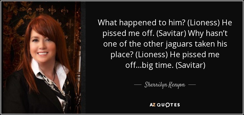 What happened to him? (Lioness) He pissed me off. (Savitar) Why hasn’t one of the other jaguars taken his place? (Lioness) He pissed me off...big time. (Savitar) - Sherrilyn Kenyon