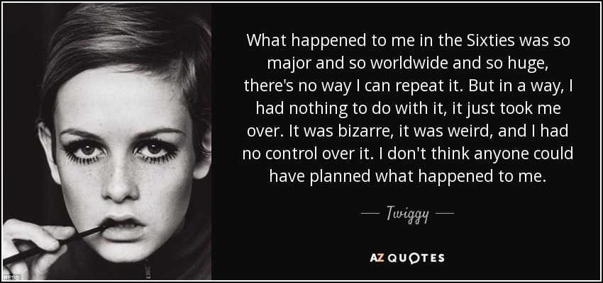 What happened to me in the Sixties was so major and so worldwide and so huge, there's no way I can repeat it. But in a way, I had nothing to do with it, it just took me over. It was bizarre, it was weird, and I had no control over it. I don't think anyone could have planned what happened to me. - Twiggy