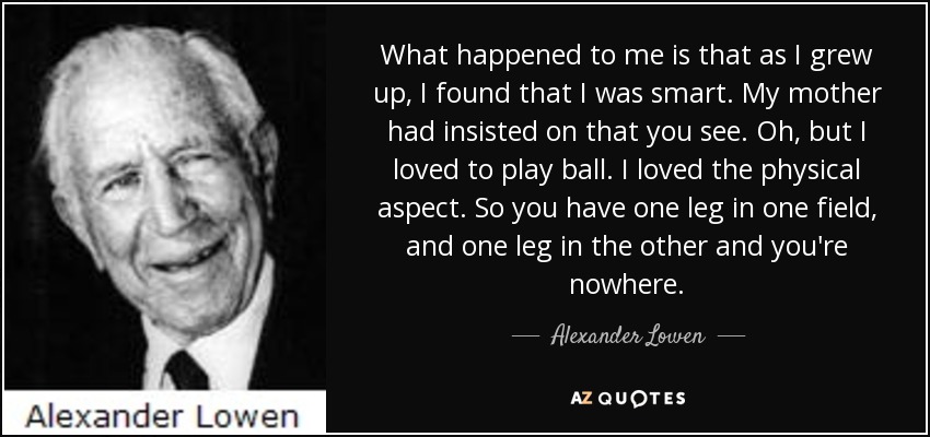What happened to me is that as I grew up, I found that I was smart. My mother had insisted on that you see. Oh, but I loved to play ball. I loved the physical aspect. So you have one leg in one field, and one leg in the other and you're nowhere. - Alexander Lowen