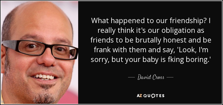 What happened to our friendship? I really think it's our obligation as friends to be brutally honest and be frank with them and say, 'Look, I'm sorry, but your baby is fking boring.' - David Cross
