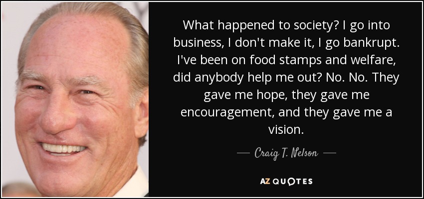 What happened to society? I go into business, I don't make it, I go bankrupt. I've been on food stamps and welfare, did anybody help me out? No. No. They gave me hope, they gave me encouragement, and they gave me a vision. - Craig T. Nelson