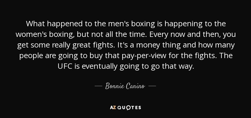 What happened to the men's boxing is happening to the women's boxing, but not all the time. Every now and then, you get some really great fights. It's a money thing and how many people are going to buy that pay-per-view for the fights. The UFC is eventually going to go that way. - Bonnie Canino