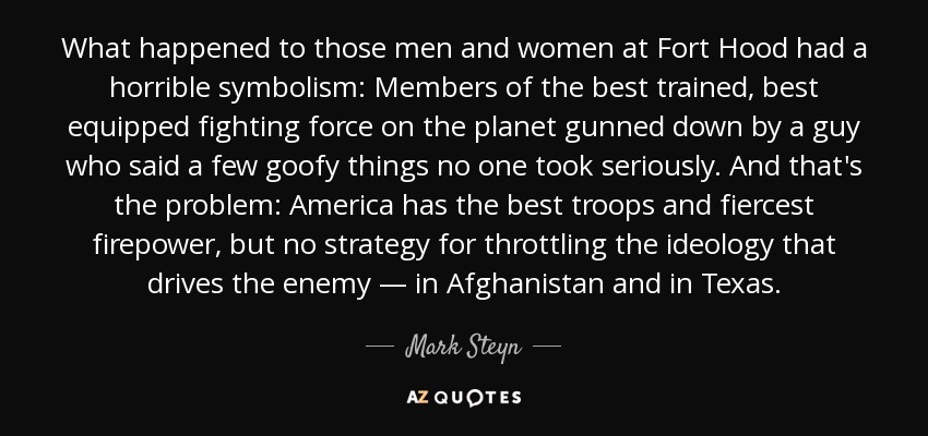 What happened to those men and women at Fort Hood had a horrible symbolism: Members of the best trained, best equipped fighting force on the planet gunned down by a guy who said a few goofy things no one took seriously. And that's the problem: America has the best troops and fiercest firepower, but no strategy for throttling the ideology that drives the enemy — in Afghanistan and in Texas. - Mark Steyn