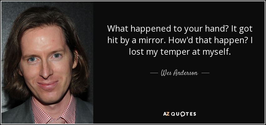 What happened to your hand? It got hit by a mirror. How'd that happen? I lost my temper at myself. - Wes Anderson