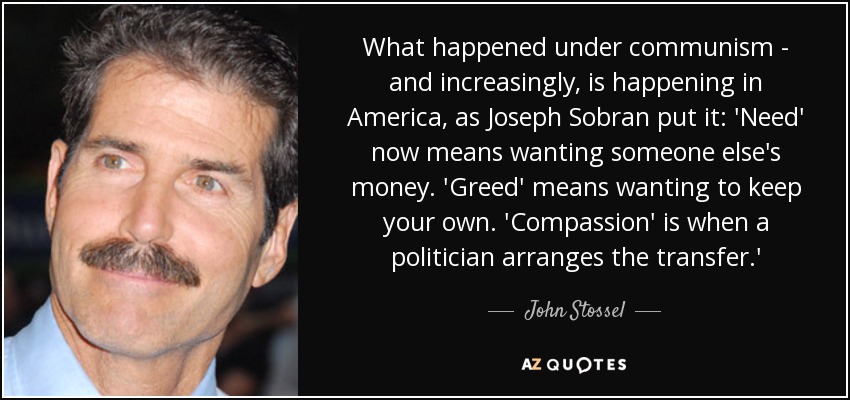 What happened under communism - and increasingly, is happening in America, as Joseph Sobran put it: 'Need' now means wanting someone else's money. 'Greed' means wanting to keep your own. 'Compassion' is when a politician arranges the transfer.' - John Stossel