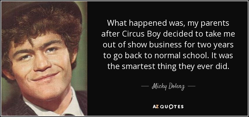 What happened was, my parents after Circus Boy decided to take me out of show business for two years to go back to normal school. It was the smartest thing they ever did. - Micky Dolenz