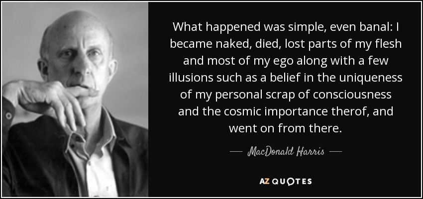 What happened was simple, even banal: I became naked, died, lost parts of my flesh and most of my ego along with a few illusions such as a belief in the uniqueness of my personal scrap of consciousness and the cosmic importance therof, and went on from there. - MacDonald Harris