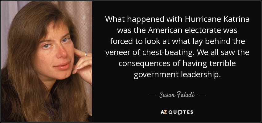 What happened with Hurricane Katrina was the American electorate was forced to look at what lay behind the veneer of chest-beating. We all saw the consequences of having terrible government leadership. - Susan Faludi