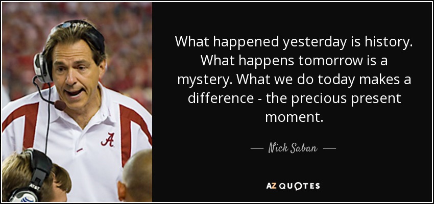 What happened yesterday is history. What happens tomorrow is a mystery. What we do today makes a difference - the precious present moment. - Nick Saban
