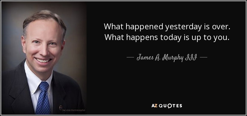 What happened yesterday is over. What happens today is up to you. - James A. Murphy III